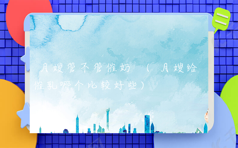月嫂管不管催奶 (月嫂给催乳哪个比较好些)